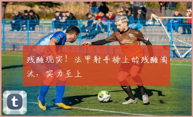 残酷现实！法甲射手榜上的残酷淘汰，实力至上